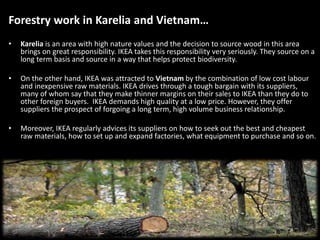 Forestry work in Karelia and Vietnam…
• Karelia is an area with high nature values and the decision to source wood in this area
brings on great responsibility. IKEA takes this responsibility very seriously. They source on a
long term basis and source in a way that helps protect biodiversity.
• On the other hand, IKEA was attracted to Vietnam by the combination of low cost labour
and inexpensive raw materials. IKEA drives through a tough bargain with its suppliers,
many of whom say that they make thinner margins on their sales to IKEA than they do to
other foreign buyers. IKEA demands high quality at a low price. However, they offer
suppliers the prospect of forgoing a long term, high volume business relationship.
• Moreover, IKEA regularly advices its suppliers on how to seek out the best and cheapest
raw materials, how to set up and expand factories, what equipment to purchase and so on.
 