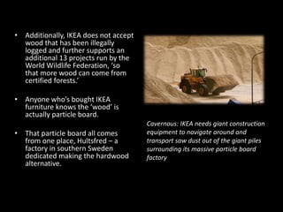 • Additionally, IKEA does not accept
wood that has been illegally
logged and further supports an
additional 13 projects run by the
World Wildlife Federation, ‘so
that more wood can come from
certified forests.’
• Anyone who’s bought IKEA
furniture knows the ‘wood’ is
actually particle board.
• That particle board all comes
from one place, Hultsfred – a
factory in southern Sweden
dedicated making the hardwood
alternative.
Cavernous: IKEA needs giant construction
equipment to navigate around and
transport saw dust out of the giant piles
surrounding its massive particle board
factory
 