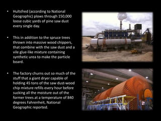 • Hultsfred (according to National
Geographic) plows through 150,000
loose cubic yards of pine saw dust
every single day.
• This in addition to the spruce trees
thrown into massive wood chippers,
that combine with the saw dust and a
vile glue-like mixture containing
synthetic urea to make the particle
board.
• The factory churns out so much of the
stuff that a giant dryer capable of
holding 45 tons of the saw dust-wood
chip mixture refills every hour before
sucking all the moisture out of the
former trees at a temperature of 840
degrees Fahrenheit, National
Geographic reported.
 