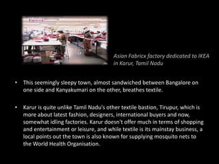 • This seemingly sleepy town, almost sandwiched between Bangalore on
one side and Kanyakumari on the other, breathes textile.
• Karur is quite unlike Tamil Nadu's other textile bastion, Tirupur, which is
more about latest fashion, designers, international buyers and now,
somewhat idling factories. Karur doesn't offer much in terms of shopping
and entertainment or leisure, and while textile is its mainstay business, a
local points out the town is also known for supplying mosquito nets to
the World Health Organisation.
Asian Fabricx factory dedicated to IKEA
in Karur, Tamil Nadu
 
