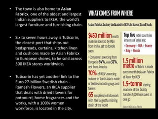 • The town is also home to Asian
Fabricx, one of the oldest and largest
Indian suppliers to IKEA, the world's
largest furniture and furnishing chain.
• Six to seven hours away is Tuticorin,
the closest port that ships out
bedspreads, curtains, kitchen linen
and cushions made by Asian Fabricx
to European shores, to be sold across
300 IKEA stores worldwide.
• Tuticorin has yet another link to the
Euro 27-billion Swedish chain -
Ramesh Flowers, an IKEA supplier
that deals with dried flowers for
potpourri, home fragrances and the
works, with a 100% women
workforce, is located in the city.
 