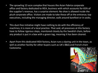 • The sprawling 12-acre complex that houses the Asian Fabricx corporate
office and factory dedicated to IKEA, business with which accounts for 65% of
the supplier's revenue, has a surprise element: No shoe is allowed inside the
plush corporate office. Visitors are made to take these off at the entrance; top
executives, including the managing director, walk around barefoot or in socks.
• This dust-free initiative might have nothing to do with the efficiency of
machines; it is more of a local practice. That said, all processes at this factory
have to follow rigorous steps, monitored closely by the Swedish chain, before
any product is put in a box with a green tag, meaning it has been cleared.
• Apart from this dedicated IKEA factory, Asian runs a dyeing unit in the town, as
well as another facility for other buyers such as UK's B&Q and French chain
Castorama.
 