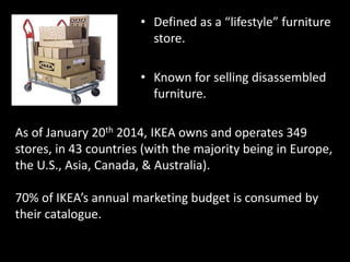 • Defined as a “lifestyle” furniture
store.
• Known for selling disassembled
furniture.
As of January 20th 2014, IKEA owns and operates 349
stores, in 43 countries (with the majority being in Europe,
the U.S., Asia, Canada, & Australia).
70% of IKEA’s annual marketing budget is consumed by
their catalogue.
 