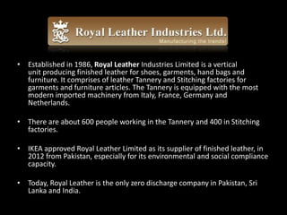 • Established in 1986, Royal Leather Industries Limited is a vertical
unit producing finished leather for shoes, garments, hand bags and
furniture. It comprises of leather Tannery and Stitching factories for
garments and furniture articles. The Tannery is equipped with the most
modern imported machinery from Italy, France, Germany and
Netherlands.
• There are about 600 people working in the Tannery and 400 in Stitching
factories.
• IKEA approved Royal Leather Limited as its supplier of finished leather, in
2012 from Pakistan, especially for its environmental and social compliance
capacity.
• Today, Royal Leather is the only zero discharge company in Pakistan, Sri
Lanka and India.
 