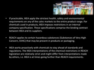 • If practicable, IKEA apply the strictest health, safety and environmental
requirements on any of the sales markets to the entire product range. For
chemicals used in products, IKEA imposes restrictions in an internal
company specification. These specifications comprise the binding contract
between IKEA and its suppliers.
• REACH applies to certain hazardous substances (Substances of Very High
Concern, SVHC) that may be present in products or packaging.
• IKEA works proactively with chemicals to stay ahead of standards and
regulations. The IKEA interpretations of the chemical restrictions in REACH
legislation are relatively strict and might differ from interpretations made
by others, i.e. IKEA is at times going further than REACH requirements.
 