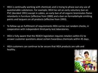 • IKEA is continually working with chemicals and is trying to phase-out any use of
questionable substances. For example; IKEA has set an early voluntary ban on
PVC (decided 1991) except in cables, an early ban of all organic brominates flame
retardants in furniture (effective from 2000) and a ban on formaldehyde emitting
paints and lacquers on all products (effective from 1993).
• To follow-up on fulfillment of requirements IKEA carries out random checks, in
cooperation with independent third party test laboratories.
• IKEA is fully aware that the REACH legislation requires retailers within EU to
answer customer questions about certain hazardous chemicals within 45 days.
• IKEA customers can continue to be secure that IKEA products are safe and
healthy.
 