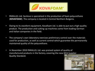 • PARALLEL Ltd. Sevlievo is specialized in the production of foam polyurethane
(KOVAFOAM). The company is located in Central Northern Bulgaria.
• Owing to its excellent equipment, Kovafoam Ltd. is able to put out a high-quality
product. The production and cutting-up machines come from leading German
and Italian companies in the field.
• The company's own laboratory exercises preliminary control over the materials
used for production, as well as current control which guarantee the permanently
maintained quality of the polyurethane.
• In November 2010 PARALLEL Ltd. was praised system of quality of
manufactured products in the factory, covering the new IKEA Supplier
Quality Standard.
 