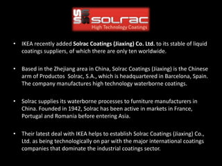 • IKEA recently added Solrac Coatings (Jiaxing) Co. Ltd. to its stable of liquid
coatings suppliers, of which there are only ten worldwide.
• Based in the Zhejiang area in China, Solrac Coatings (Jiaxing) is the Chinese
arm of Productos Solrac, S.A., which is headquartered in Barcelona, Spain.
The company manufactures high technology waterborne coatings.
• Solrac supplies its waterborne processes to furniture manufacturers in
China. Founded in 1942, Solrac has been active in markets in France,
Portugal and Romania before entering Asia.
• Their latest deal with IKEA helps to establish Solrac Coatings (Jiaxing) Co.,
Ltd. as being technologically on par with the major international coatings
companies that dominate the industrial coatings sector.
 