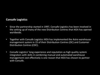 Consafe Logistics
• Since the partnership started in 1997, Consafe Logistics has been involved in
the setting up of many of the new Distribution Centres that IKEA has opened
worldwide.
• Together with Consafe Logistics IKEA has implemented the Astro warehouse
management system in 15 of their Distribution Centres (DC) and Customer
Distribution Centres (CDC).
• Consafe Logistics’ long experience and reputation as high quality system
integrators with skills in combining manual and automated warehouse
management cost effectively is one reason that IKEA has chosen to partner
with Consafe.
 