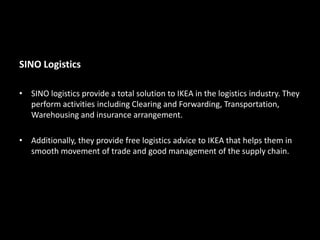 SINO Logistics
• SINO logistics provide a total solution to IKEA in the logistics industry. They
perform activities including Clearing and Forwarding, Transportation,
Warehousing and insurance arrangement.
• Additionally, they provide free logistics advice to IKEA that helps them in
smooth movement of trade and good management of the supply chain.
 