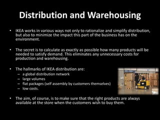 Distribution and Warehousing
• IKEA works in various ways not only to rationalize and simplify distribution,
but also to minimize the impact this part of the business has on the
environment.
• The secret is to calculate as exactly as possible how many products will be
needed to satisfy demand. This eliminates any unnecessary costs for
production and warehousing.
• The hallmarks of IKEA distribution are:
– a global distribution network
– large volumes
– flat packages (self assembly by customers themselves)
– low costs.
• The aim, of course, is to make sure that the right products are always
available at the store when the customers wish to buy them.
 