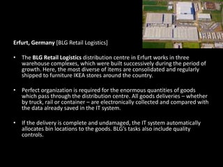 Erfurt, Germany [BLG Retail Logistics]
• The BLG Retail Logistics distribution centre in Erfurt works in three
warehouse complexes, which were built successively during the period of
growth. Here, the most diverse of items are consolidated and regularly
shipped to furniture IKEA stores around the country.
• Perfect organization is required for the enormous quantities of goods
which pass through the distribution centre. All goods deliveries – whether
by truck, rail or container – are electronically collected and compared with
the data already saved in the IT system.
• If the delivery is complete and undamaged, the IT system automatically
allocates bin locations to the goods. BLG’s tasks also include quality
controls.
 