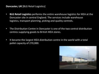 Doncaster, UK [BLG Retail Logistics]
• BLG Retail Logistics performs the entire warehouse logistics for IKEA at the
Doncaster site in central England. The services include warehouse
logistics, transport planning, picking and quality controls.
• The Distribution Centre in Doncaster is one of the two central distribution
centres supplying goods to British IKEA stores.
• It became the largest IKEA distribution centre in the world with a total
pallet capacity of 270,000.
 