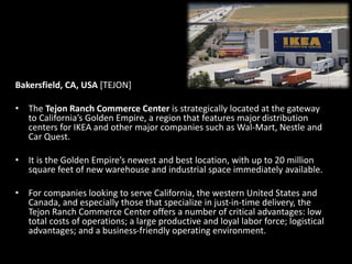 Bakersfield, CA, USA [TEJON]
• The Tejon Ranch Commerce Center is strategically located at the gateway
to California’s Golden Empire, a region that features major distribution
centers for IKEA and other major companies such as Wal-Mart, Nestle and
Car Quest.
• It is the Golden Empire’s newest and best location, with up to 20 million
square feet of new warehouse and industrial space immediately available.
• For companies looking to serve California, the western United States and
Canada, and especially those that specialize in just-in-time delivery, the
Tejon Ranch Commerce Center offers a number of critical advantages: low
total costs of operations; a large productive and loyal labor force; logistical
advantages; and a business-friendly operating environment.
 