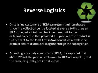 Reverse Logistics
• Dissatisfied customers of IKEA can return their purchases
through a collection centre located at every city that has an
IKEA store, which in turn checks and sends it to the
distribution centre that provided this product. The product is
further sent to the focal firm in Sweden which recycles the
product and re-distributes it again through the supply chain.
• According to a study conducted at IKEA, it is reported that
about 70% of the products returned to IKEA are recycled, and
the remaining 30% goes into disposal.
 