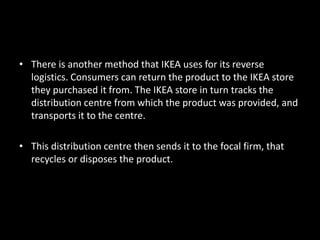 • There is another method that IKEA uses for its reverse
logistics. Consumers can return the product to the IKEA store
they purchased it from. The IKEA store in turn tracks the
distribution centre from which the product was provided, and
transports it to the centre.
• This distribution centre then sends it to the focal firm, that
recycles or disposes the product.
 