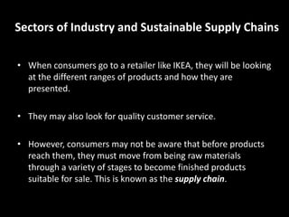 Sectors of Industry and Sustainable Supply Chains
• When consumers go to a retailer like IKEA, they will be looking
at the different ranges of products and how they are
presented.
• They may also look for quality customer service.
• However, consumers may not be aware that before products
reach them, they must move from being raw materials
through a variety of stages to become finished products
suitable for sale. This is known as the supply chain.
 