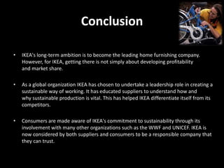 Conclusion
• IKEA's long-term ambition is to become the leading home furnishing company.
However, for IKEA, getting there is not simply about developing profitability
and market share.
• As a global organization IKEA has chosen to undertake a leadership role in creating a
sustainable way of working. It has educated suppliers to understand how and
why sustainable production is vital. This has helped IKEA differentiate itself from its
competitors.
• Consumers are made aware of IKEA's commitment to sustainability through its
involvement with many other organizations such as the WWF and UNICEF. IKEA is
now considered by both suppliers and consumers to be a responsible company that
they can trust.
 