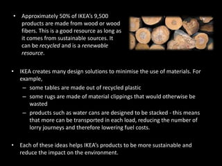 • IKEA creates many design solutions to minimise the use of materials. For
example,
– some tables are made out of recycled plastic
– some rugs are made of material clippings that would otherwise be
wasted
– products such as water cans are designed to be stacked - this means
that more can be transported in each load, reducing the number of
lorry journeys and therefore lowering fuel costs.
• Each of these ideas helps IKEA’s products to be more sustainable and
reduce the impact on the environment.
• Approximately 50% of IKEA’s 9,500
products are made from wood or wood
fibers. This is a good resource as long as
it comes from sustainable sources. It
can be recycled and is a renewable
resource.
 
