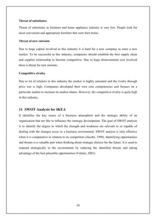 10
Threat of substitutes
Threat of substitutes in furniture and home appliance industry is very low. People look for
most convenient and appropriate furniture that suits their home.
Threat of new entrants
Due to huge capital involved in this industry it is hard for a new company to enter a new
market. To be successful in this industry, companies should establish the best supply chain
and supplier relationship to become competitive. Due to huge disinvestment cost involved
there is threat for new entrants.
Competitive rivalry
Due to lot of retailers in this industry the market is highly saturated and the rivalry through
price war is high. Companies developed their own core competencies and focuses on a
particular market to increase its market shares. However, the competitive rivalry is quite high
in this industry.
11 SWOT Analysis for IKEA
It identifies the key issues of a business atmosphere and the strategic ability of an
organization that are like to influence the strategic development. The goal of SWOT analysis
is to identify the degree to which the strength and weakness are relevant to or capable of
dealing with the changes occur in a business environment. SWOT analyse is only effective
when it is comparative in relation to its competitors (Jacobs, 1998). Identifying opportunities
and threats is a valuable part when thinking about strategic choices for the future. It is used to
respond strategically to the environment by reducing the identified threats and taking
advantage of the best plausible opportunities (Valetin, 2001).
 