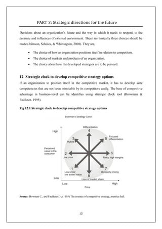 13
PART 3: Strategic directions for the future
Decisions about an organization’s future and the way in which it needs to respond to the
pressure and influences of external environment. There are basically three choices should be
made (Johnson, Scholes, & Whittington, 2008). They are,
 The choice of how an organization positions itself in relation to competitors.
 The choice of markets and products of an organization.
 The choice about how the developed strategies are to be pursued.
12 Strategic clock to develop competitive strategy options
If an organization to position itself in the competitive market, it has to develop core
competencies that are not been inimitable by its competitors easily. The base of competitive
advantage in business-level can be identifies using strategic clock tool (Browman &
Faulkner, 1995).
Fig 12.1 Strategic clock to develop competitive strategy options
Source: Bowman C., and Faulkner D., (1995) The essence of competitive strategy, prentice hall.
 