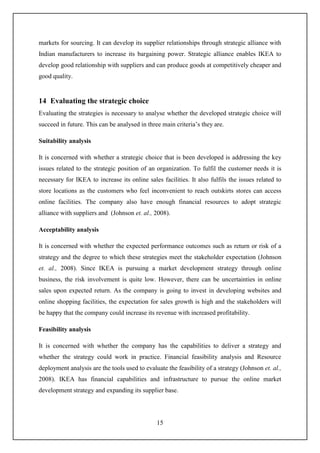 15
markets for sourcing. It can develop its supplier relationships through strategic alliance with
Indian manufacturers to increase its bargaining power. Strategic alliance enables IKEA to
develop good relationship with suppliers and can produce goods at competitively cheaper and
good quality.
14 Evaluating the strategic choice
Evaluating the strategies is necessary to analyse whether the developed strategic choice will
succeed in future. This can be analysed in three main criteria’s they are.
Suitability analysis
It is concerned with whether a strategic choice that is been developed is addressing the key
issues related to the strategic position of an organization. To fulfil the customer needs it is
necessary for IKEA to increase its online sales facilities. It also fulfils the issues related to
store locations as the customers who feel inconvenient to reach outskirts stores can access
online facilities. The company also have enough financial resources to adopt strategic
alliance with suppliers and (Johnson et. al., 2008).
Acceptability analysis
It is concerned with whether the expected performance outcomes such as return or risk of a
strategy and the degree to which these strategies meet the stakeholder expectation (Johnson
et. al., 2008). Since IKEA is pursuing a market development strategy through online
business, the risk involvement is quite low. However, there can be uncertainties in online
sales upon expected return. As the company is going to invest in developing websites and
online shopping facilities, the expectation for sales growth is high and the stakeholders will
be happy that the company could increase its revenue with increased profitability.
Feasibility analysis
It is concerned with whether the company has the capabilities to deliver a strategy and
whether the strategy could work in practice. Financial feasibility analysis and Resource
deployment analysis are the tools used to evaluate the feasibility of a strategy (Johnson et. al.,
2008). IKEA has financial capabilities and infrastructure to pursue the online market
development strategy and expanding its supplier base.
 