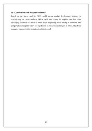 16
15 Conclusion and Recommendation
Based on the above analysis IKEA could pursue market development strategy by
concentrating on online business. IKEA could able expand its supplier base into other
developing countries like India to obtain buyer bargaining power among its suppliers. The
company has enough resources and capabilities to pursue these strategies in future. The above
strategies may support the company to obtain its goal.
 