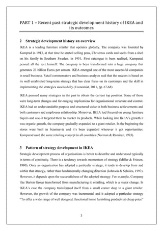 3
PART 1 – Recent past strategic development history of IKEA and
its outcomes
2 Strategic development history an overview
IKEA is a leading furniture retailer that operates globally. The company was founded by
Kamprad in 1943, at that time he started selling pens, Christmas cards and seeds from a shed
on his family in Southern Sweden. In 1951, First catalogue is been realised, Kamparad
penned all the text himself. The company is been transformed into a huge company that
generates 23 billion Euros per annum. IKEA emerged one of the most successful companies
in retail business. Retail commentators and business analysts said that the success is based on
its well established long-term strategy that has clear focus on its customers and the skill in
implementing the strategies successfully (Economist, 2011, pp. 67-68).
IKEA pursued many strategies in the past to obtain the current top position. Some of those
were long-term changes and far-ranging implications for organisational structure and control.
IKEA had an understandable purpose and structured value in both business achievements and
both customers and employees relationship. Moreover, IKEA had focused on young furniture
buyers and also it targeted them to market its products. While looking into IKEA’s growth it
was organic growth, the company gradually expanded to a giant retailer. In the beginning the
stores were built in Scaninavia and it’s been expanded wherever it got opportunities.
Kamparad used the same retailing concept in all countries (Norman & Ramirez, 1993).
3 Pattern of strategy development in IKEA
Strategic development process of organisations is better to describe and understood typically
in terms of continuity. There is a tendency towards momentum of strategy (Miller & Friesen,
1980). Once an organization has adopted a particular strategy, it tends to develop from and
within that strategy, rather than fundamentally changing direction (Johnson & Scholes, 1997).
However, it depends upon the successfulness of the adopted strategy. For example, Company
like Burton Group transformed from manufacturing to retailing, which is a major change. In
IKEA’s case the company transformed itself from a small corner shop to a giant retailer.
However, the growth of the company was incremental and it adopted a particular strategy
“To offer a wide range of well designed, functional home furnishing products at cheap price”
 