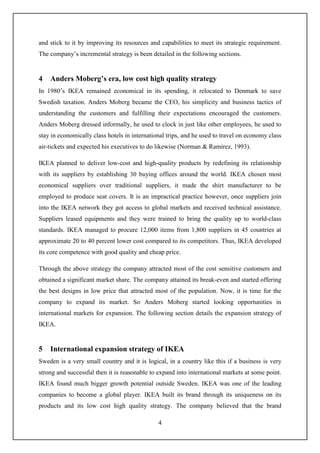 4
and stick to it by improving its resources and capabilities to meet its strategic requirement.
The company’s incremental strategy is been detailed in the following sections.
4 Anders Moberg’s era, low cost high quality strategy
In 1980’s IKEA remained economical in its spending, it relocated to Denmark to save
Swedish taxation. Anders Moberg became the CEO, his simplicity and business tactics of
understanding the customers and fulfilling their expectations encouraged the customers.
Anders Moberg dressed informally, he used to clock in just like other employees, he used to
stay in economically class hotels in international trips, and he used to travel on economy class
air-tickets and expected his executives to do likewise (Norman & Ramirez, 1993).
IKEA planned to deliver low-cost and high-quality products by redefining its relationship
with its suppliers by establishing 30 buying offices around the world. IKEA chosen most
economical suppliers over traditional suppliers, it made the shirt manufacturer to be
employed to produce seat covers. It is an impractical practice however, once suppliers join
into the IKEA network they got access to global markets and received technical assistance.
Suppliers leased equipments and they were trained to bring the quality up to world-class
standards. IKEA managed to procure 12,000 items from 1,800 suppliers in 45 countries at
approximate 20 to 40 percent lower cost compared to its competitors. Thus, IKEA developed
its core competence with good quality and cheap price.
Through the above strategy the company attracted most of the cost sensitive customers and
obtained a significant market share. The company attained its break-even and started offering
the best designs in low price that attracted most of the population. Now, it is time for the
company to expand its market. So Anders Moberg started looking opportunities in
international markets for expansion. The following section details the expansion strategy of
IKEA.
5 International expansion strategy of IKEA
Sweden is a very small country and it is logical, in a country like this if a business is very
strong and successful then it is reasonable to expand into international markets at some point.
IKEA found much bigger growth potential outside Sweden. IKEA was one of the leading
companies to become a global player. IKEA built its brand through its uniqueness on its
products and its low cost high quality strategy. The company believed that the brand
 