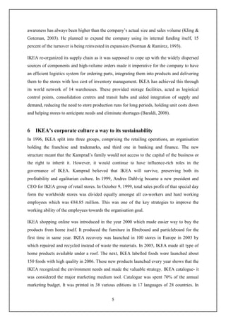 5
awareness has always been higher than the company’s actual size and sales volume (Kling &
Goteman, 2003). He planned to expand the company using its internal funding itself, 15
percent of the turnover is being reinvested in expansion (Norman & Ramirez, 1993).
IKEA re-organized its supply chain as it was supposed to cope up with the widely dispersed
sources of components and high-volume orders made it imperative for the company to have
an efficient logistics system for ordering parts, integrating them into products and delivering
them to the stores with less cost of inventory management. IKEA has achieved this through
its world network of 14 warehouses. These provided storage facilities, acted as logistical
control points, consolidation centres and transit hubs and aided integration of supply and
demand, reducing the need to store production runs for long periods, holding unit costs down
and helping stores to anticipate needs and eliminate shortages (Baraldi, 2008).
6 IKEA’s corporate culture a way to its sustainability
In 1996, IKEA split into three groups, comprising the retailing operations, an organisation
holding the franchise and trademarks, and third one in banking and finance. The new
structure meant that the Kamprad’s family would not access to the capital of the business or
the right to inherit it. However, it would continue to have influence-rich roles in the
governance of IKEA. Kamprad believed that IKEA will survive, preserving both its
profitability and egalitarian culture. In 1999, Andres Dahlvig became a new president and
CEO for IKEA group of retail stores. In October 9, 1999, total sales profit of that special day
form the worldwide stores was divided equally amongst all co-workers and hard working
employees which was €84.85 million. This was one of the key strategies to improve the
working ability of the employees towards the organisation goal.
IKEA shopping online was introduced in the year 2000 which made easier way to buy the
products from home itself. It produced the furniture in fibreboard and particleboard for the
first time in same year. IKEA recovery was launched in 100 stores in Europe in 2003 by
which repaired and recycled instead of waste the materials. In 2005, IKEA made all type of
home products available under a roof. The next, IKEA labelled foods were launched about
150 foods with high quality in 2006. These new products launched every year shows that the
IKEA recognized the environment needs and made the valuable strategy. IKEA catalogue- it
was considered the major marketing medium tool. Catalogue was spent 70% of the annual
marketing budget. It was printed in 38 various editions in 17 languages of 28 countries. In
 
