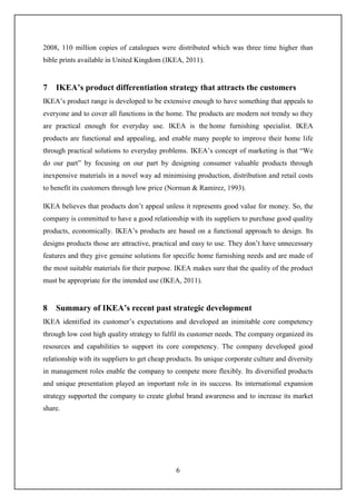 6
2008, 110 million copies of catalogues were distributed which was three time higher than
bible prints available in United Kingdom (IKEA, 2011).
7 IKEA’s product differentiation strategy that attracts the customers
IKEA’s product range is developed to be extensive enough to have something that appeals to
everyone and to cover all functions in the home. The products are modern not trendy so they
are practical enough for everyday use. IKEA is the home furnishing specialist. IKEA
products are functional and appealing, and enable many people to improve their home life
through practical solutions to everyday problems. IKEA’s concept of marketing is that “We
do our part” by focusing on our part by designing consumer valuable products through
inexpensive materials in a novel way ad minimising production, distribution and retail costs
to benefit its customers through low price (Norman & Ramirez, 1993).
IKEA believes that products don’t appeal unless it represents good value for money. So, the
company is committed to have a good relationship with its suppliers to purchase good quality
products, economically. IKEA’s products are based on a functional approach to design. Its
designs products those are attractive, practical and easy to use. They don’t have unnecessary
features and they give genuine solutions for specific home furnishing needs and are made of
the most suitable materials for their purpose. IKEA makes sure that the quality of the product
must be appropriate for the intended use (IKEA, 2011).
8 Summary of IKEA’s recent past strategic development
IKEA identified its customer’s expectations and developed an inimitable core competency
through low cost high quality strategy to fulfil its customer needs. The company organized its
resources and capabilities to support its core competency. The company developed good
relationship with its suppliers to get cheap products. Its unique corporate culture and diversity
in management roles enable the company to compete more flexibly. Its diversified products
and unique presentation played an important role in its success. Its international expansion
strategy supported the company to create global brand awareness and to increase its market
share.
 