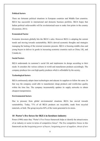 8
Political factors
There are fortunate political situations in European countries and Middle East countries.
IKEA has successful in international and domestic business portfolio. IKEA hopes that
Indian political unfavourable will be revolutionized soon to make foot prints in the country
(Economist, 2011).
Economical Factor
Economic downturn globally hits the IKEA’s sales. However IKEA is adopting the current
trends and moving towards sustainability. IKEA derived economic thoughts and strategies
managing the lacking of the external economic presents. IKEA is focusing middle class and
young buyers to deliver its goods in increasing economic countries such as China, UK, and
Canada etc.
Social Factors
IKEA understands its customer’s social life and implements its design according to their
needs. It considers the various cultures in world and manufacture products accordingly. The
company produces low cost high quality products which is affordable by the society.
Technological factors
IKEA continuously adopts latest technologies and educate its suppliers to follow the same. In
that way the company could able to manufacture cheap products and world-class quality
within the time line. The company incrementally updates its supply networks to obtain
cheapest transportation.
Environmental factors
Due to pressure from global environmental situations IKEA has moved towards
sustainability. Today, 71% of all IKEA products are recyclable, made from recycled
materials, or both. The group recycles 84% of the waste generated in its stores.
10 Porter’s five forces for IKEA in furniture industry
Porter (1980) states that, “Porter’s Five Forces framework helps to identify the attractiveness
of an industry or sector in terms of competitive forces”. The five competitive forces in this
framework are the bargaining power of buyers, bargaining power of suppliers, threat of new
 