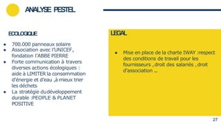ECOLOGIQUE
● 700.000 panneaux solaire
● Association avec l’UNICEF,
fondation l’ABBE PIERRE
● Forte communication à travers
diverses actions écologiques :
aide à LIMITER la consommation
d'énergie et d’eau ,à mieux trier
les déchets
● La stratégie dudéveloppement
durable :PEOPLE & PLANET
POSITIVE
● Mise en place de la charte IWAY :respect
des conditions de travail pour les
fournisseurs ,droit des salariés ,droit
d’association ...
ANALYSE PESTEL
LEG
A
L
27
 