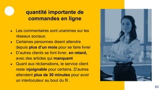 ● Les commentaires sont unanimes sur les
réseaux sociaux:
● Certaines personnes disent attendre
depuis plus d’un mois pour se faire livrer
● D’autres clients se font livrer, en retard,
avec des articles qui manquent
● Quant aux réclamations, le service client
reste injoignable pour certains. D’autres
attendent plus de 30 minutes pour avoir
un interlocuteur au bout du fil .
quantité importante de
commandes en ligne
63
 