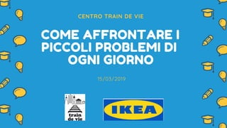 CENTRO TRAIN DE VIE
COME AFFRONTARE I
PICCOLI PROBLEMI DI
OGNI GIORNO
15/03/2019
 