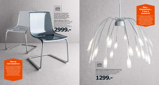 Ива...
Светлячки...
У вас в
комнате!

Мы постоянно снижаем цены,
сохраняя при этом высокое
качество. Мы совершенствуем
методы производства, чтобы
товары для обустройства дома
были доступны каждому!

Светодиоды не только экономичны,
они дарят безграничную
свободу творчества. Благодаря
компактному размеру светодиоды
можно интегрировать в корпус
светильника любой формы
и любого дизайна. Светильник
ХЭГГОС, например, напоминает
по форме плакучую иву.

TOBIAS/ТОБИАС стул 2999.-/шт
(прежняя цена 3999.-/шт) Эргономичная
форма и современный дизайн этого кресла
обеспечивают максимальный комфорт.
Хромированная сталь, пластик.
Дизайн: Карл Ойерстам. 55×56, В82см.
Серый 901.853.20 Прозрачный 201.150.38

2999.-

Мягче
чем кажется
Пластик и сталь кажутся довольно
жесткими. Однако стул ТОБИАС
доказывает обратное: его сиденье
мягко пружинит на изогнутых
ножках, поэтому сидеть на нем
не утомительно даже во время
долгих застолий. Несмотря
на прозрачный материал,
крепежных элементов не видно.

HÄGGÅS/ХЭГГОС светодиодный подвесной светильник
1299.- (прежняя цена 1999.-) Потребляемая мощность 3Вт.
Каждый светодиод служит около 20000 часов, потребляя
при этом на 85% меньше электроэнергии по сравнению
с традиционной лампой накаливания. Ø60, В50см.
Длина провода 160см 402.077.44

1299.-

 