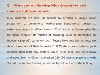 Q 1: What are some of the things IKEA is doing right to reach
consumers in different markets?
IKEA achieved this level of success by offering a unique value
proposition to consumers: leading-edge Scandinavian design at
extremely low prices. IKEA’s vision is “to create a better everyday life
for many people.” Its mission of providing value is predicated on
founder Kamprad’s statement that “People have very thin wallets. We
should take care of their interests.” IKEA’s stores are located a good
distance from most city centers, which helps keep land costs down
and taxes low. In China, it stocked 250,000 plastic placemats with
Year of the Rooster themes, which quickly sold out after the holiday.
 