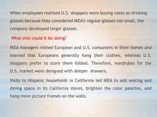 When employees realized U.S. shoppers were buying vases as drinking
glasses because they considered IKEA’s regular glasses too small, the
company developed larger glasses.
What else could it be doing?
IKEA managers visited European and U.S. consumers in their homes and
learned that Europeans generally hang their clothes, whereas U.S.
shoppers prefer to store them folded. Therefore, wardrobes for the
U.S. market were designed with deeper drawers.
Visits to Hispanic households in California led IKEA to add seating and
dining space in its California stores, brighten the color palettes, and
hang more picture frames on the walls.
 