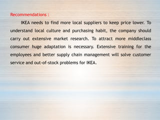 Recommendations :
IKEA needs to find more local suppliers to keep price lower. To
understand local culture and purchasing habit, the company should
carry out extensive market research. To attract more middleclass
consumer huge adaptation is necessary. Extensive training for the
employees and better supply chain management will solve customer
service and out-of-stock problems for IKEA.
 