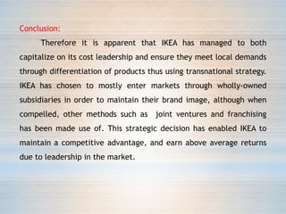 Conclusion:
Therefore it is apparent that IKEA has managed to both
capitalize on its cost leadership and ensure they meet local demands
through differentiation of products thus using transnational strategy.
IKEA has chosen to mostly enter markets through wholly-owned
subsidiaries in order to maintain their brand image, although when
compelled, other methods such as joint ventures and franchising
has been made use of. This strategic decision has enabled IKEA to
maintain a competitive advantage, and earn above average returns
due to leadership in the market.
 