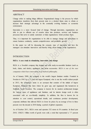 Stimulating innovation and change
Group 6 Sec B Page 2
ABSTRACT
Change refers to making things different. Organisational change is the process by which
organisations transform from their present state to a desired future state to obtain or
increase their strategic advantage in the constantly evolving business or economic
environment.
Innovation is a more focused kind of change. Through innovation, organisations are
able to put to efficient use of creative ideas into products, services and business
processes that serve to satisfy customers or help organisations better produce them.
Thus, it is important for organisations to be able to manage change and innovations to
ensure business continuity, sustain competitiveness and profitable growth.
In this paper we will be discussing the concept, type of innovation and how the
managers can stimulate innovation and thereby bring about change in the organization.
INTRODUCTION
IKEA: A case study in stimulating innovation and change
IKEA is a Swedish company that designs and sells ready-to-assemble furniture (such as
beds, chairs, and desks), appliances, and home accessories. IKEA is one of the rare
companies which have innovation at its bedrock philosophy.
As of January 2008, the company is the world's largest furniture retailer. Founded in
Sweden in 1943 by a 17-year-old Ingvar Kamprad, who is one the world's richest people
in 2013, the company's name is an acronym that consists of the initials of Ingvar
Kamprad, Elmtaryd (the farm where he grew up), and Agunnaryd (his hometown in
Småland, South Sweden). The company is known for its modern architectural designs
for various types of appliances and furniture, and its interior design work is often
associated with an eco-friendly simplicity. In addition, the firm is known for its
attention to cost control, operational details, and continuous product development,
corporate attributes that allowed IKEA to lower its prices by an average of two to three
percent over the decade to 2010 during a period of global expansion.
As of October 2011, IKEA owns and operates 332 stores in 38 countries. In fiscal year
2010, US$23.1 billion worth of goods were sold, a total that represented a 7.7 percent
 
