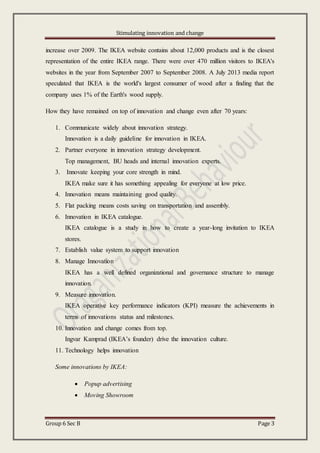 Stimulating innovation and change
Group 6 Sec B Page 3
increase over 2009. The IKEA website contains about 12,000 products and is the closest
representation of the entire IKEA range. There were over 470 million visitors to IKEA's
websites in the year from September 2007 to September 2008. A July 2013 media report
speculated that IKEA is the world's largest consumer of wood after a finding that the
company uses 1% of the Earth's wood supply.
How they have remained on top of innovation and change even after 70 years:
1. Communicate widely about innovation strategy.
Innovation is a daily guideline for innovation in IKEA.
2. Partner everyone in innovation strategy development.
Top management, BU heads and internal innovation experts.
3. Innovate keeping your core strength in mind.
IKEA make sure it has something appealing for everyone at low price.
4. Innovation means maintaining good quality.
5. Flat packing means costs saving on transportation and assembly.
6. Innovation in IKEA catalogue.
IKEA catalogue is a study in how to create a year-long invitation to IKEA
stores.
7. Establish value system to support innovation
8. Manage Innovation
IKEA has a well defined organizational and governance structure to manage
innovation.
9. Measure innovation.
IKEA operative key performance indicators (KPI) measure the achievements in
terms of innovations status and milestones.
10. Innovation and change comes from top.
Ingvar Kamprad (IKEA’s founder) drive the innovation culture.
11. Technology helps innovation
Some innovations by IKEA:
 Popup advertising
 Moving Showroom
 