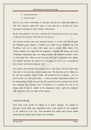 Stimulating innovation and change
Group 6 Sec B Page 4
 Storage Balconies
 Popup Lounge
IKEA is one of the world leaders in innovation and they are continuously finding out
what their customers spend their money on and using this to develop new service
propositions and improved levels of levels of innovations.
But the moot question is why other companies find stimulating innovation and change
so difficult when company’s like IKEA are thriving on it.
This question becomes much more important because as we have seen that the giants
like Walchand group (Makers of Padmini cars), Smith Corona, Bethlehem Steel and
WorldCom went out of action. Other giants such as Kodak, Delta Airlines, New
Century Financial and Calpine filed for bankruptcy. Companies like Boeing and Lucent
Technologies implemented huge cost cutting programs and eliminated thousands of jobs
to avoid going broke. Those are just the proof that today’s organizations must cultivate
and stimulate innovation and master the art of change not only to be a successful but
also to survive else become dinosaurs soon.
The problem with innovation that everyone loves to talk about it but the trouble starts
when there is too much talk, and not enough action. The ideas that can be withered on
the vine and companies remain in limbo. The problem lies not in ideation – One can
find the ideas even from patent offices – so there are plenty of great ideas out there. It is
the implementation of just one good idea into practical processes, products and services
that companies and customers need. If innovation is to transform the way we do
business then it must be instilled in the management culture, inspire the employees
while being true to the core values of the company.
CHANGE OR DIE
These harsh words provide the rallying cry of today’s managers. The standard of
innovation toward which many organisations strive is that achieved by such companies
as 3M, DuPont & Coca Cola. Their innovations have helped them become familiar
brand names & products used in nearly every household.
 