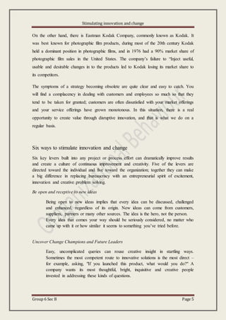 Stimulating innovation and change
Group 6 Sec B Page 5
On the other hand, there is Eastman Kodak Company, commonly known as Kodak. It
was best known for photographic film products, during most of the 20th century Kodak
held a dominant position in photographic films, and in 1976 had a 90% market share of
photographic film sales in the United States. The company’s failure to “Inject useful,
usable and desirable changes in to the products led to Kodak losing its market share to
its competitors.
The symptoms of a strategy becoming obsolete are quite clear and easy to catch. You
will find a complacency in dealing with customers and employees so much so that they
tend to be taken for granted; customers are often dissatisfied with your market offerings
and your service offerings have grown monotonous. In this situation, there is a real
opportunity to create value through disruptive innovation, and that is what we do on a
regular basis.
Six ways to stimulate innovation and change
Six key levers built into any project or process effort can dramatically improve results
and create a culture of continuous improvement and creativity. Five of the levers are
directed toward the individual and five toward the organization; together they can make
a big difference in replacing bureaucracy with an entrepreneurial spirit of excitement,
innovation and creative problem solving.
Be open and receptive to new ideas
Being open to new ideas implies that every idea can be discussed, challenged
and enhanced, regardless of its origin. New ideas can come from customers,
suppliers, partners or many other sources. The idea is the hero, not the person.
Every idea that comes your way should be seriously considered, no matter who
came up with it or how similar it seems to something you’ve tried before.
Uncover Change Champions and Future Leaders
Easy, uncomplicated queries can rouse creative insight in startling ways.
Sometimes the most competent route to innovative solutions is the most direct –
for example, asking, "If you launched this product, what would you do?" A
company wants its most thoughtful, bright, inquisitive and creative people
invested in addressing these kinds of questions.
 
