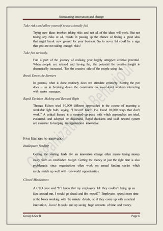 Stimulating innovation and change
Group 6 Sec B Page 6
Take risks and allow yourself to occasionally fail
Trying new ideas involves taking risks and not all of the ideas will work. But not
taking any risks at all, results in passing up the chance of finding a great idea
that might break new ground for your business. So to never fail could be a sign
that you are not taking enough risks!
Take fun seriously.
Fun is part of the journey of realising your largely untapped creative potential.
When people are relaxed and having fun, the potential for creative insight is
dramatically increased. Tap the creative side of the people using fun.
Break Down the Barriers
In general, what is done routinely does not stimulate creativity. Stirring the pot
does – as in breaking down the constraints on lower-level workers interacting
with senior managers.
Rapid Decision Making and Reward Right
Thomas Edison tried 10,000 different approaches in the course of inventing a
workable light bulb, saying, "I haven't failed; I've found 10,000 ways that don't
work." A critical feature is a stepped-up pace with which approaches are tried,
evaluated, and adopted or discarded. Rapid decisions and swift reward system
are essential to keeping an organization innovative.
Five Barriers to innovation
Inadequate funding
Getting the starting funds for an innovation change often means taking money
away from an established budget. Getting the money at just the right time is also
problematic since organizations often work on annual funding cycles which
rarely match up well with real-world opportunities.
Closed-Mindedness
A CEO once said “If I knew that my employees felt they couldn’t bring up an
idea around me, I would go ahead and fire myself.” Employees spend more time
at the bases working with the minute details, so if they come up with a radical
innovation, listen! It could end up saving huge amounts of time and money.
 