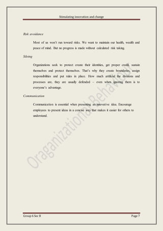 Stimulating innovation and change
Group 6 Sec B Page 7
Risk avoidance
Most of us won’t run toward risks. We want to maintain our health, wealth and
peace of mind. But no progress is made without calculated risk taking.
Siloing
Organizations seek to protect create their identities, get proper credit, sustain
themselves and protect themselves. That’s why they create boundaries, assign
responsibilities and put rules in place. How much artificial the divisions and
processes are, they are usually defended – even when ignoring them is to
everyone’s advantage.
Communication
Communication is essential when presenting an innovative idea. Encourage
employees to present ideas in a concise way that makes it easier for others to
understand.
 