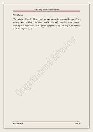 Stimulating innovation and change
Group 6 Sec B Page 8
Conclusion
The majority of brands (91 per cent) do not budget for innovation because of the
growing need to deliver short-term positive ROI over long-term brand building,
according to a recent study. But 91 percent companies do not last long in the business
world for 50 years or so.
 