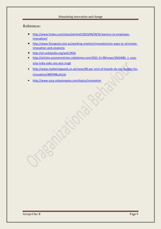 Stimulating innovation and change
Group 6 Sec B Page 9
References:
 http://www.forbes.com/sites/johnhall/2013/04/29/10-barriers-to-employee-
innovation/
 http://www.flyingsolo.com.au/working-smarter/innovation/six-ways-to-stimulate-
innovation-and-creativity
 http://en.wikipedia.org/wiki/IKEA
 http://articles.economictimes.indiatimes.com/2012-11-09/news/35014581_1_coca-
cola-india-coke-ceo-atul-singh
 http://www.marketingweek.co.uk/news/90-per-cent-of-brands-do-not-budget-for-
innovation/4007448.article
 http://www.coca-colacompany.com/topics/innovation
 
