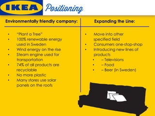 • “Plant a Tree”
• 100% renewable energy
used in Sweden
• Wind energy on the rise
• Steam engine used for
transportation
• 74% of all products are
recyclable
• No more plastic
• Many stores use solar
panels on the roofs
Environmentally friendly company: Expanding the Line:
• Move into other
specified field
• Consumers one-stop-shop
• Introducing new lines of
products
• – Televisions
• – Food
• – Beer (in Sweden)
 