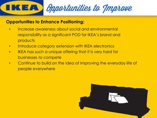 Opportunities to Enhance Positioning:
• Increase awareness about social and environmental
responsibility as a significant POD for IKEA’s brand and
products
• Introduce category extension with IKEA electronics
• IKEA has such a unique offering that it is very hard for
businesses to compete
• Continue to build on the idea of improving the everyday life of
people everywhere
 